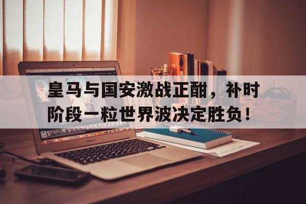 随机皇马与国安激战正酣，补时阶段一粒世界波决定胜负！