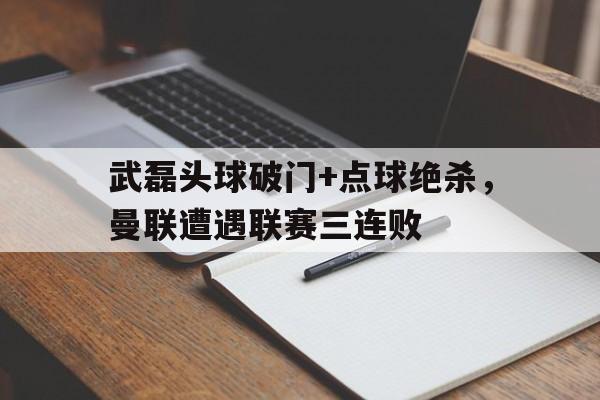 随机武磊头球破门+点球绝杀，曼联遭遇联赛三连败足总杯考文垂vs曼联点球大战