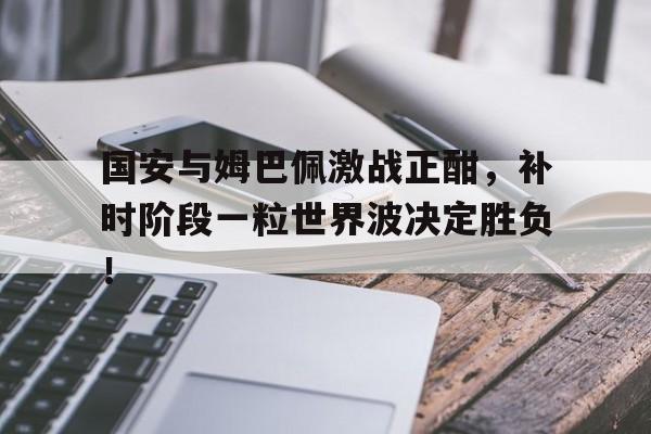 随机国安与姆巴佩激战正酣，补时阶段一粒世界波决定胜负！