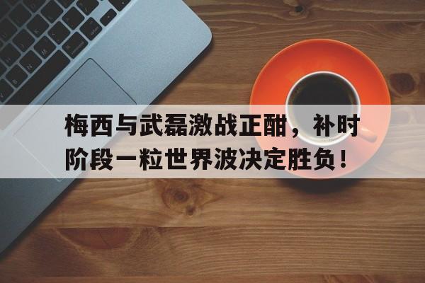 随机梅西与武磊激战正酣，补时阶段一粒世界波决定胜负！