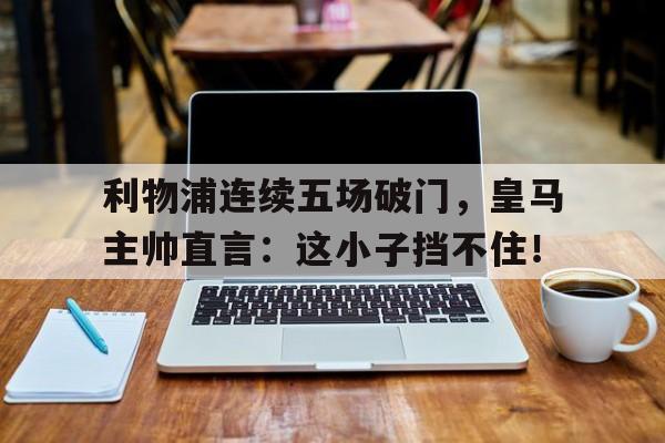 随机利物浦连续五场破门，皇马主帅直言：这小子挡不住！