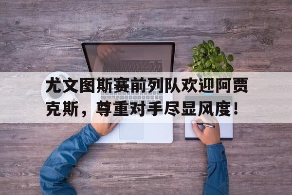 随机尤文图斯赛前列队欢迎阿贾克斯，尊重对手尽显风度！尤文图斯阿贾克斯比分