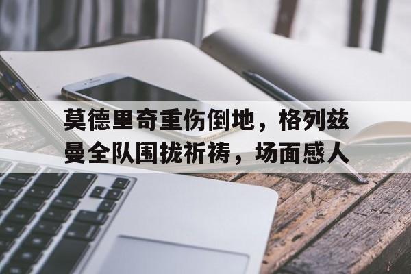 随机莫德里奇重伤倒地，格列兹曼全队围拢祈祷，场面感人